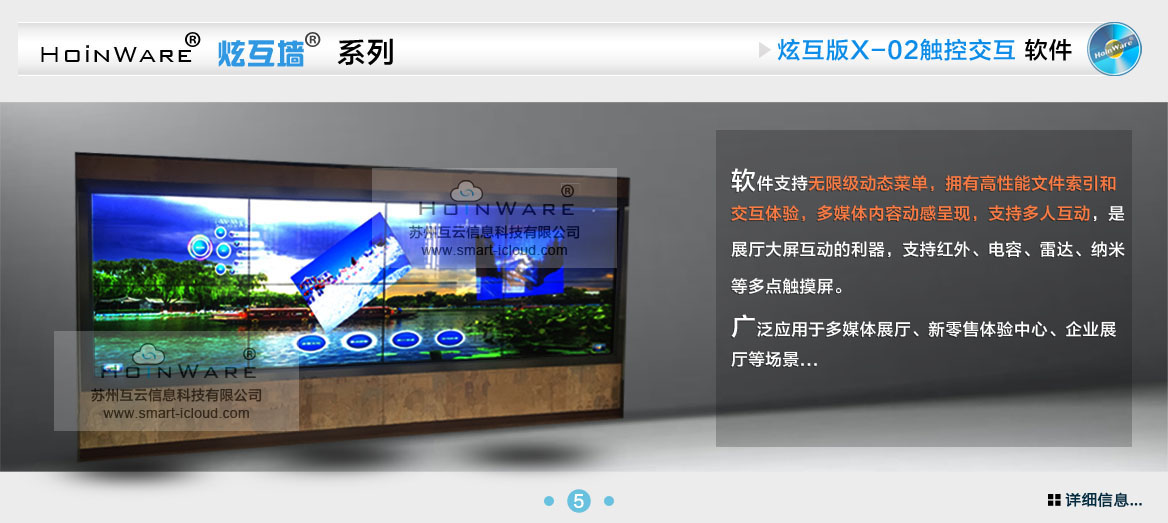 HoinWare?炫互墻軟件X-02支持無(wú)限級(jí)動(dòng)態(tài)菜單，擁有高性能文件索引和交互體驗(yàn)，多媒體內(nèi)容動(dòng)感呈現(xiàn)，支持多人互動(dòng)，是展廳大屏互動(dòng)的利器，支持紅外、電容、雷達(dá)、納米等多點(diǎn)觸摸屏。廣泛應(yīng)用于多媒體展廳、新零售體驗(yàn)中心、企業(yè)展廳等場(chǎng)景...